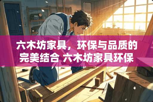 六木坊家具，环保与品质的完美结合 六木坊家具环保吗