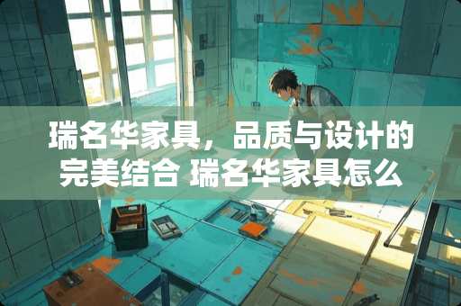 瑞名华家具，品质与设计的完美结合 瑞名华家具怎么样