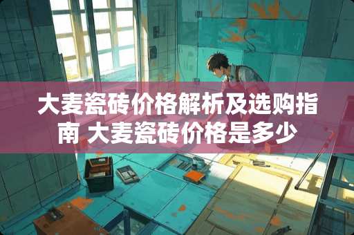 大麦瓷砖价格解析及选购指南 大麦瓷砖价格是多少