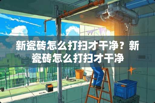 新瓷砖怎么打扫才干净？新瓷砖怎么打扫才干净