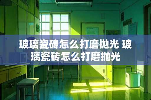 玻璃瓷砖怎么打磨抛光 玻璃瓷砖怎么打磨抛光