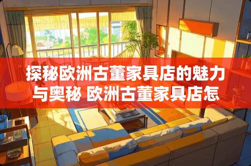 探秘欧洲古董家具店的魅力与奥秘 欧洲古董家具店怎么