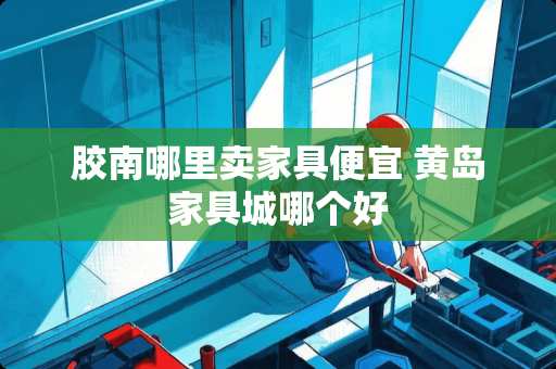 胶南哪里卖家具便宜 黄岛家具城哪个好