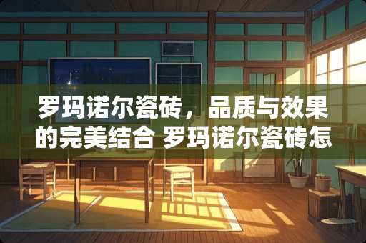 罗玛诺尔瓷砖，品质与效果的完美结合 罗玛诺尔瓷砖怎么样