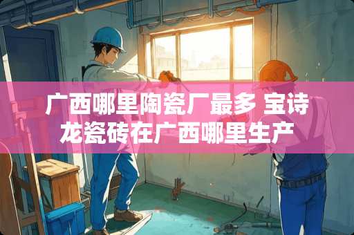 广西哪里陶瓷厂最多 宝诗龙瓷砖在广西哪里生产