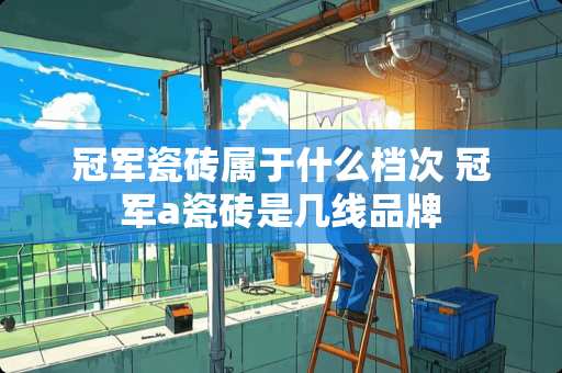 冠军瓷砖属于什么档次 冠军a瓷砖是几线品牌