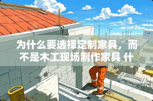 为什么要选择定制家具，而不是木工现场制作家具 什么是全屋定制家具