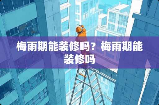 梅雨期能装修吗？梅雨期能装修吗