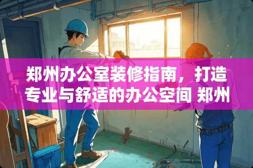 郑州办公室装修指南，打造专业与舒适的办公空间 郑州办公室怎么装修