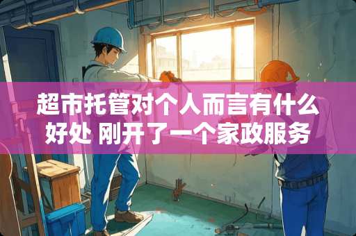 超市托管对个人而言有什么好处 刚开了一个家政服务公司，现在想针对超市、酒店做托管，想请教具体该怎么做？需要什么