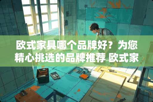 欧式家具哪个品牌好？为您精心挑选的品牌推荐 欧式家具哪个品牌好