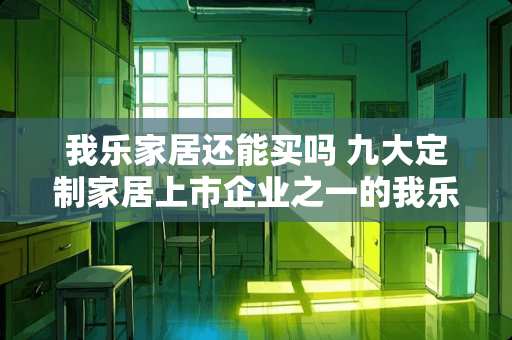 我乐家居还能买吗 九大定制家居上市企业之一的我乐家居，怎么样