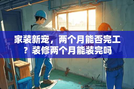 家装新宠，两个月能否完工？装修两个月能装完吗