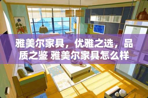 雅美尔家具，优雅之选，品质之鉴 雅美尔家具怎么样