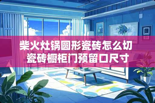 柴火灶锅圆形瓷砖怎么切 瓷砖橱柜门预留口尺寸