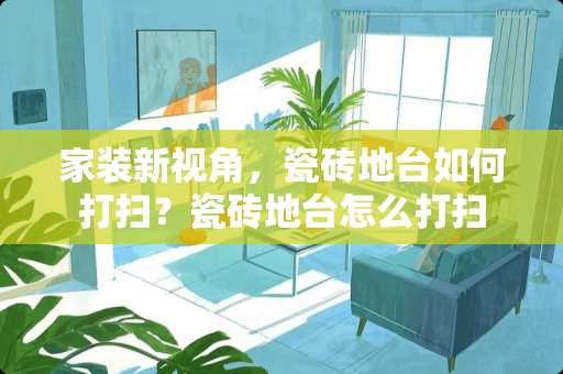 家装新视角，瓷砖地台如何打扫？瓷砖地台怎么打扫