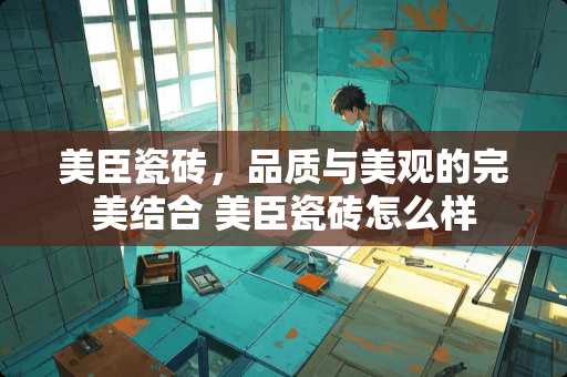 美臣瓷砖，品质与美观的完美结合 美臣瓷砖怎么样