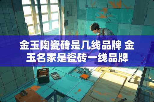 金玉陶瓷砖是几线品牌 金玉名家是瓷砖一线品牌