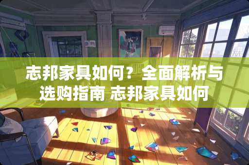 志邦家具如何？全面解析与选购指南 志邦家具如何