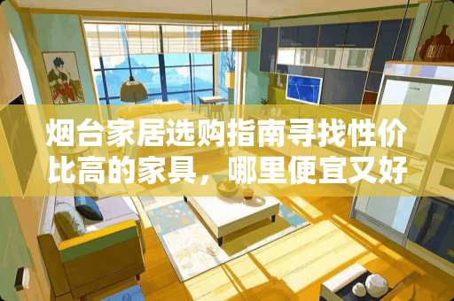 烟台家居选购指南寻找性价比高的家具，哪里便宜又好看？烟台家具哪里便宜