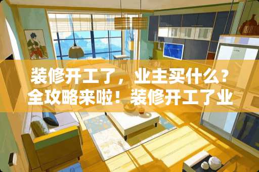 装修开工了，业主买什么？全攻略来啦！装修开工了业主买什么