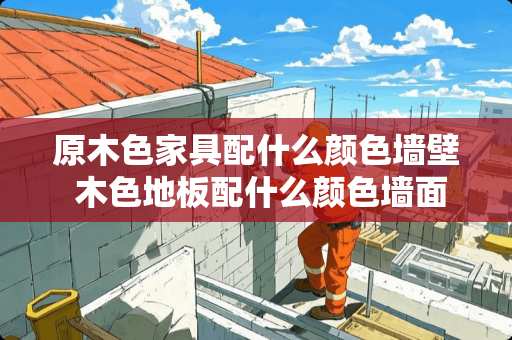 原木色家具配什么颜色墙壁 木色地板配什么颜色墙面