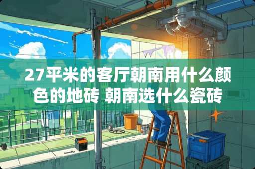 27平米的客厅朝南用什么颜色的地砖 朝南选什么瓷砖颜色