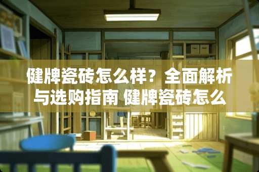 健牌瓷砖怎么样？全面解析与选购指南 健牌瓷砖怎么样