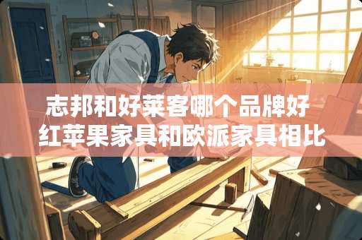 志邦和好莱客哪个品牌好 红苹果家具和欧派家具相比哪个更环保