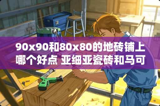 90x90和80x80的地砖铺上哪个好点 亚细亚瓷砖和马可波罗哪个好一点，亚细亚可能稍微贵点，质量有差别吗