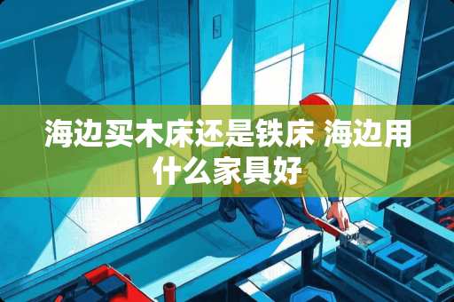 海边买木床还是铁床 海边用什么家具好