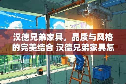 汉德兄弟家具，品质与风格的完美结合 汉德兄弟家具怎么样