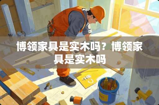 博领家具是实木吗？博领家具是实木吗