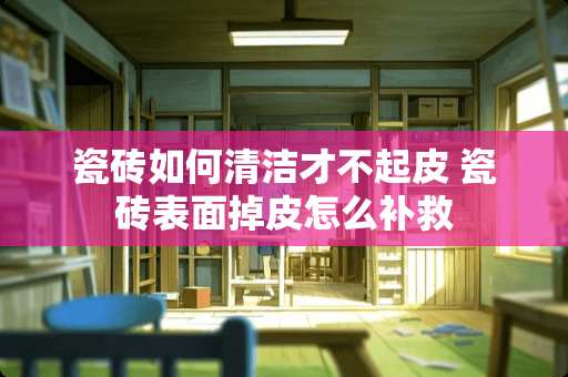 瓷砖如何清洁才不起皮 瓷砖表面掉皮怎么补救