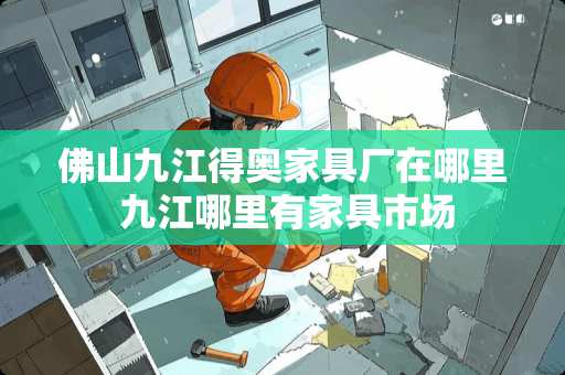 佛山九江得奥家具厂在哪里 九江哪里有家具市场 佛山九江得奥家具厂在哪里 九江哪里有家具市场