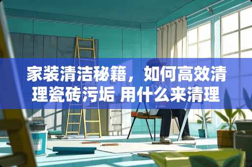 家装清洁秘籍，如何高效清理瓷砖污垢 用什么来清理瓷砖污垢