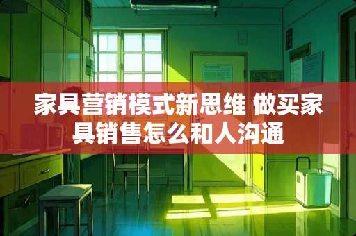 家具营销模式新思维 做买家具销售怎么和人沟通