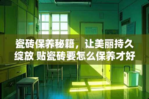 瓷砖保养秘籍，让美丽持久绽放 贴瓷砖要怎么保养才好