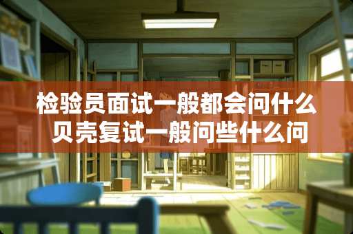 检验员面试一般都会问什么 贝壳复试一般问些什么问题