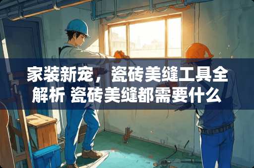 家装新宠，瓷砖美缝工具全解析 瓷砖美缝都需要什么工具