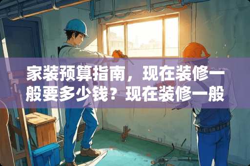 家装预算指南，现在装修一般要多少钱？现在装修一般要多少钱