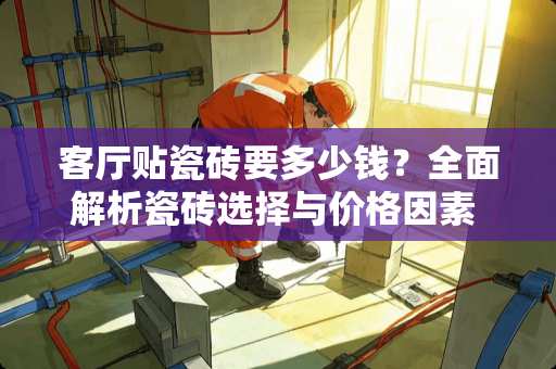 客厅贴瓷砖要多少钱？全面解析瓷砖选择与价格因素 客厅贴瓷砖要多少钱