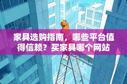 家具选购指南，哪些平台值得信赖？买家具哪个网站