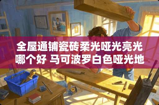 全屋通铺瓷砖柔光哑光亮光哪个好 马可波罗白色哑光地砖通铺效果