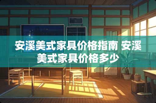 安溪美式家具价格指南 安溪美式家具价格多少