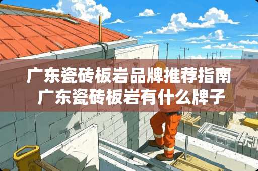 广东瓷砖板岩品牌推荐指南 广东瓷砖板岩有什么牌子