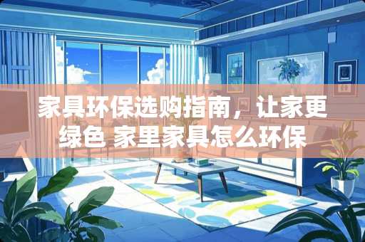 家具环保选购指南，让家更绿色 家里家具怎么环保