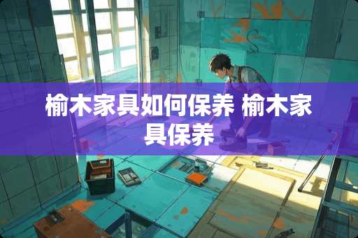 榆木家具如何保养 榆木家具保养