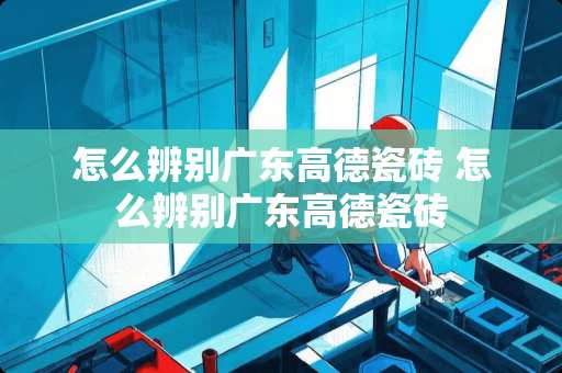 怎么辨别广东高德瓷砖 怎么辨别广东高德瓷砖