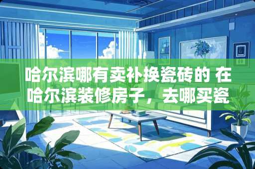 哈尔滨哪有卖补换瓷砖的 在哈尔滨装修房子，去哪买瓷砖比较好